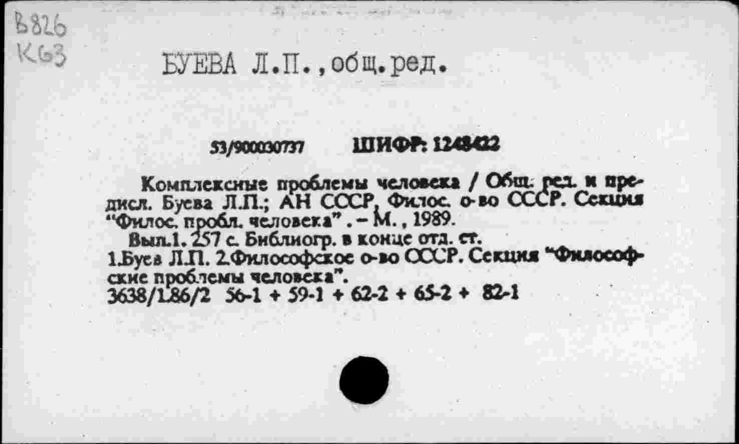 ﻿БУЕВА Л.П., общ.ред.
я/тахтп ШИФР: 1248422
Комплексные проблемы человека / Общ. ред. и пре-дисл. Буева Л.П.; АН СССР. Филос о-во СССР. Секши “Филос пробл. человека”М., 1989.
Выл.1.257 с Библиогр. в конце отд. ст.
1_Буев ЛЛ. ^Философское о-во СССР. Секция “Философские проблемы человека”.
3638/L86/2 56-1 + 59-1 ♦ 62-2 ♦ 65-2 ♦ 82-1